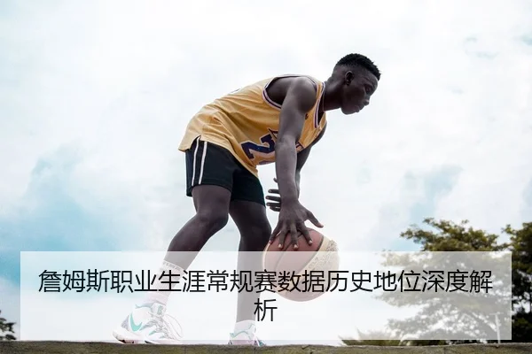 詹姆斯职业生涯常规赛数据历史地位深度解析