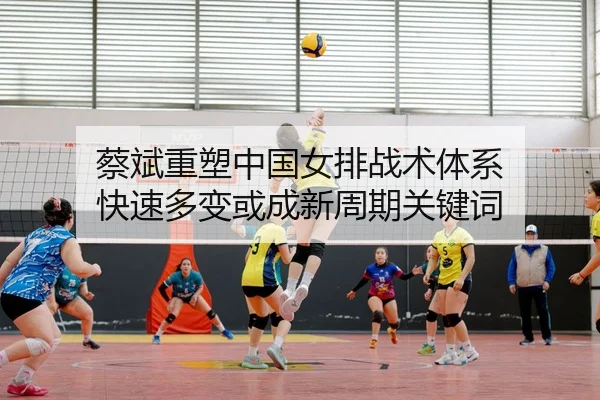 蔡斌重塑中国女排战术体系 快速多变或成新周期关键词