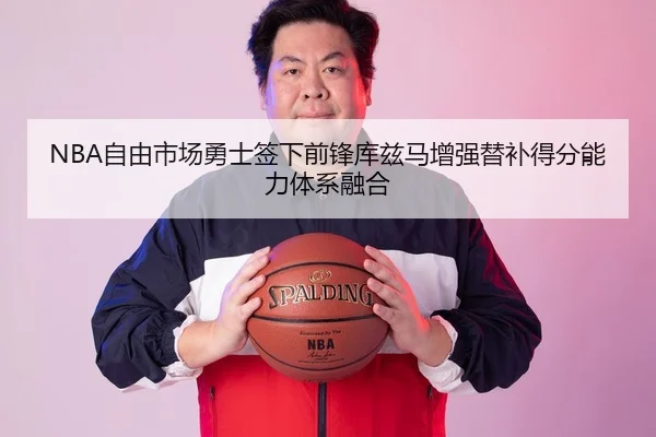 NBA自由市场勇士签下前锋库兹马增强替补得分能力体系融合